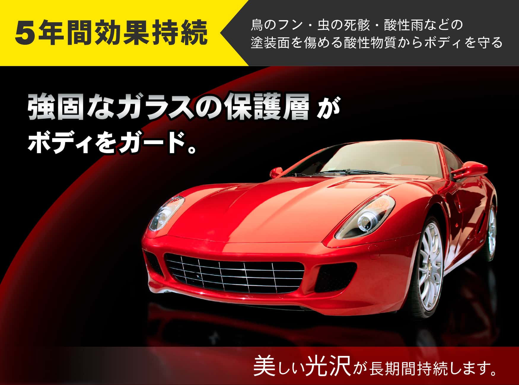 5年間効果持続　鳥のフン・虫の死骸・酸性雨などの塗装面を傷める酸性物質からボディを守る　強固なガラスの保護層がボディをガード。美しい光沢が長期間持続します。
