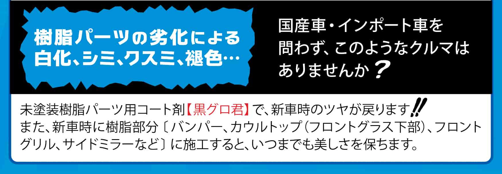 劣化による樹脂部品の
白化、シミ、クスミ、褪色… 国産車・インポート車を問わず、このようなクルマはありませんか?未塗装樹脂パーツ用コート剤【黒グロ君】で、新車時のツヤが戻ります。また、新車時に樹脂部分〔バンパー、カウルトップ(フロントグラス下部)、フロントグリル、サイドミラーなど〕に施工すると、いつまでも美しさを保ちます。