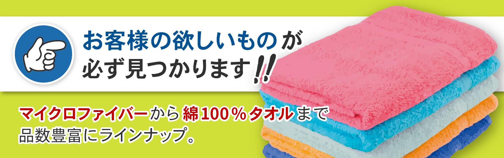 お客様の欲しいものが必ず見つかります！マイクロファイバーから綿100%タオルまで品数豊富にラインナップ。